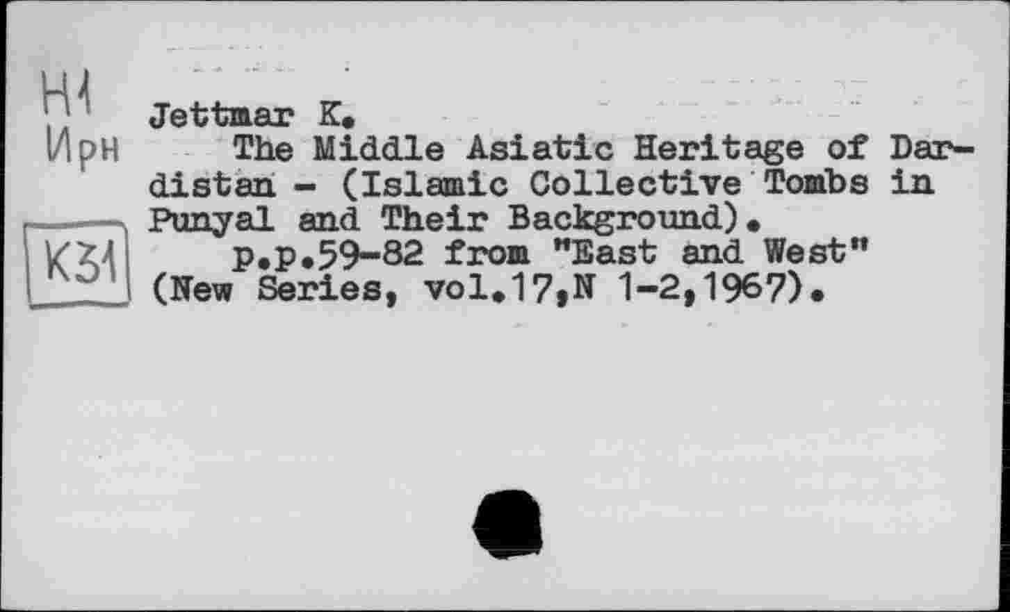 ﻿, Jettmar К»
ІД pH The Middle Asiatic Heritage of Dar-distan - (Islamic Collective Tombs in Punyal and Their Background).
P.P.59-82 from "East and West” (New Series, vol.17»N 1-2,1967).
K3A 1 —